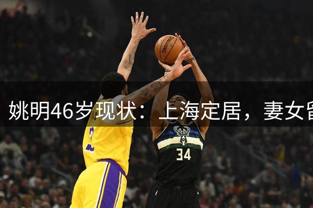 姚明46岁现状：上海定居，妻女留美，身家过亿仍坚守篮球事业