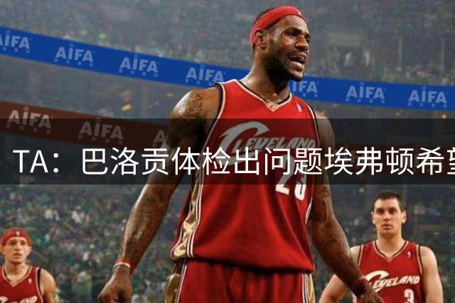 TA：巴洛贡体检出问题埃弗顿希望重新谈判，但球员决定不加盟